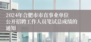 2024年合肥市市直事业单位公开招聘工作人员笔试总成绩的通知