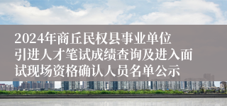 2024年商丘民权县事业单位引进人才笔试成绩查询及进入面试现场资格确认人员名单公示