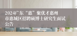 2024广东“惠”聚优才惠州市惠城区招聘硕博士研究生面试公告