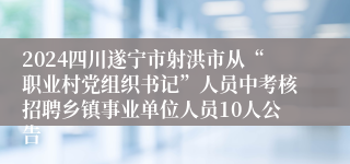 2024四川遂宁市射洪市从“职业村党组织书记”人员中考核招聘乡镇事业单位人员10人公告