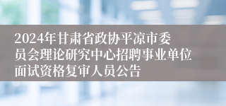 2024年甘肃省政协平凉市委员会理论研究中心招聘事业单位面试资格复审人员公告