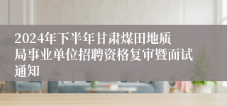 2024年下半年甘肃煤田地质局事业单位招聘资格复审暨面试通知