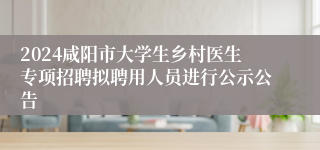 2024咸阳市大学生乡村医生专项招聘拟聘用人员进行公示公告