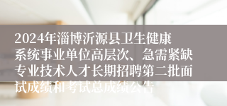 2024年淄博沂源县卫生健康系统事业单位高层次、急需紧缺专业技术人才长期招聘第二批面试成绩和考试总成绩公告