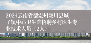 2024云南省德宏州陇川县城子镇中心卫生院招聘乡村医生专业技术人员（2人）