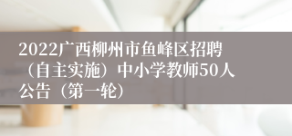 2022广西柳州市鱼峰区招聘（自主实施）中小学教师50人公告（第一轮）