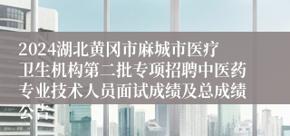 2024湖北黄冈市麻城市医疗卫生机构第二批专项招聘中医药专业技术人员面试成绩及总成绩公告