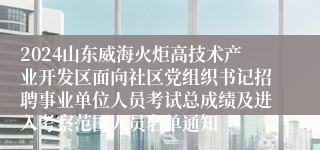 2024山东威海火炬高技术产业开发区面向社区党组织书记招聘事业单位人员考试总成绩及进入考察范围人员名单通知