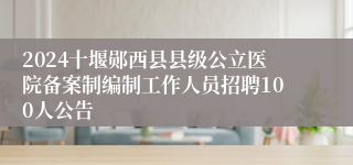 2024十堰郧西县县级公立医院备案制编制工作人员招聘100人公告