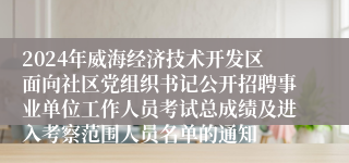 2024年威海经济技术开发区面向社区党组织书记公开招聘事业单位工作人员考试总成绩及进入考察范围人员名单的通知