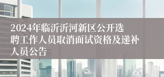 2024年临沂沂河新区公开选聘工作人员取消面试资格及递补人员公告