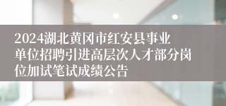 2024湖北黄冈市红安县事业单位招聘引进高层次人才部分岗位加试笔试成绩公告