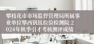 攀枝花市市场监督管理局所属事业单位攀西钒钛检验检测院 2024年秋季引才考核测评成绩、排名及进入体检人员名单的公告