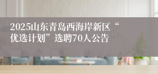2025山东青岛西海岸新区“优选计划”选聘70人公告