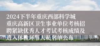 2024下半年重庆西部科学城重庆高新区卫生事业单位考核招聘紧缺优秀人才考试考核成绩及进入体检环节人员名单公布