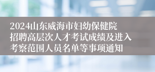 2024山东威海市妇幼保健院招聘高层次人才考试成绩及进入考察范围人员名单等事项通知