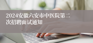 2024安徽六安市中医院第二次招聘面试通知