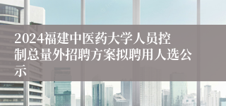 2024福建中医药大学人员控制总量外招聘方案拟聘用人选公示