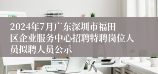 2024年7月广东深圳市福田区企业服务中心招聘特聘岗位人员拟聘人员公示
