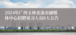 2024年广西玉林北流市融媒体中心招聘见习人员8人公告