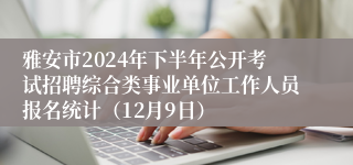 雅安市2024年下半年公开考试招聘综合类事业单位工作人员报名统计（12月9日）