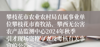 攀枝花市农业农村局直属事业单位攀枝花市畜牧站、攀西无公害农产品监测中心2024年秋季引才现场资格审查及考核有关事宜的公告