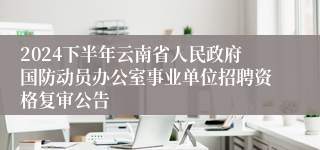 2024下半年云南省人民政府国防动员办公室事业单位招聘资格复审公告