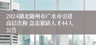 2024湖北随州市广水市引进高层次和 急需紧缺人才44人公告