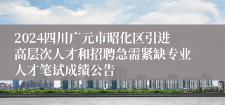 2024四川广元市昭化区引进高层次人才和招聘急需紧缺专业人才笔试成绩公告