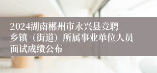 2024湖南郴州市永兴县竞聘乡镇（街道）所属事业单位人员面试成绩公布