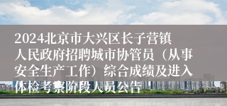 2024北京市大兴区长子营镇人民政府招聘城市协管员（从事安全生产工作）综合成绩及进入体检考察阶段人员公告