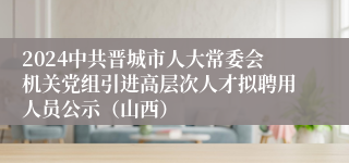 2024中共晋城市人大常委会机关党组引进高层次人才拟聘用人员公示（山西）