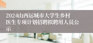 2024山西运城市大学生乡村医生专项计划招聘拟聘用人员公示