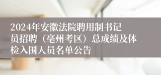 2024年安徽法院聘用制书记员招聘（亳州考区）总成绩及体检入围人员名单公告