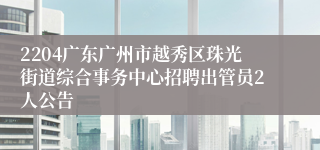 2204广东广州市越秀区珠光街道综合事务中心招聘出管员2人公告