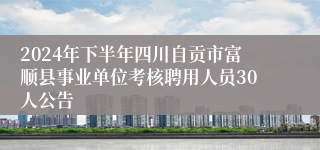 2024年下半年四川自贡市富顺县事业单位考核聘用人员30人公告