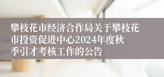 攀枝花市经济合作局关于攀枝花市投资促进中心2024年度秋季引才考核工作的公告