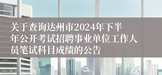 关于查询达州市2024年下半年公开考试招聘事业单位工作人员笔试科目成绩的公告