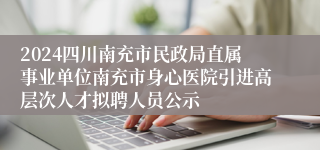 2024四川南充市民政局直属事业单位南充市身心医院引进高层次人才拟聘人员公示