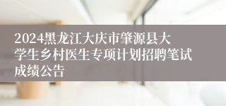 2024黑龙江大庆市肇源县大学生乡村医生专项计划招聘笔试成绩公告