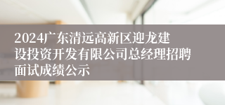 2024广东清远高新区迎龙建设投资开发有限公司总经理招聘面试成绩公示