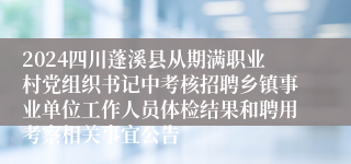 2024四川蓬溪县从期满职业村党组织书记中考核招聘乡镇事业单位工作人员体检结果和聘用考察相关事宜公告