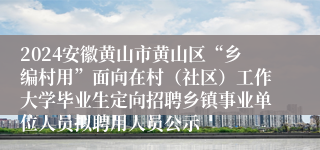 2024安徽黄山市黄山区“乡编村用”面向在村（社区）工作大学毕业生定向招聘乡镇事业单位人员拟聘用人员公示