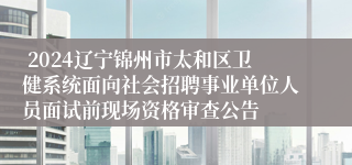  2024辽宁锦州市太和区卫健系统面向社会招聘事业单位人员面试前现场资格审查公告