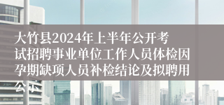 大竹县2024年上半年公开考试招聘事业单位工作人员体检因孕期缺项人员补检结论及拟聘用公示