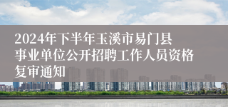 2024年下半年玉溪市易门县事业单位公开招聘工作人员资格复审通知