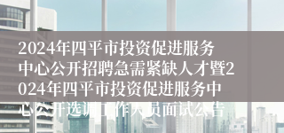 2024年四平市投资促进服务中心公开招聘急需紧缺人才暨2024年四平市投资促进服务中心公开选调工作人员面试公告