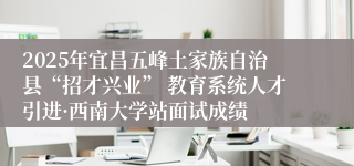 2025年宜昌五峰土家族自治县“招才兴业” 教育系统人才引进·西南大学站面试成绩