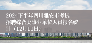 2024下半年四川雅安市考试招聘综合类事业单位人员报名统计（12月11日）