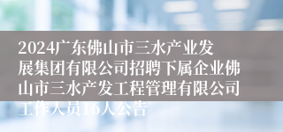 2024广东佛山市三水产业发展集团有限公司招聘下属企业佛山市三水产发工程管理有限公司工作人员16人公告